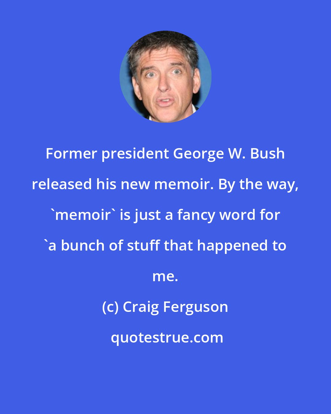 Craig Ferguson: Former president George W. Bush released his new memoir. By the way, 'memoir' is just a fancy word for 'a bunch of stuff that happened to me.