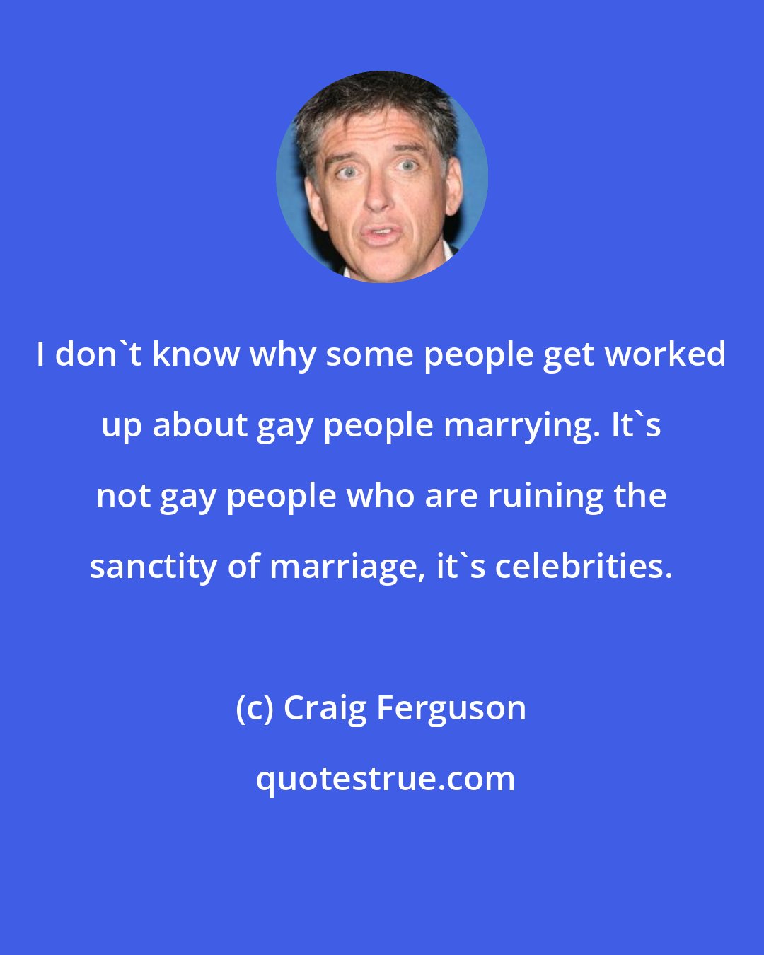 Craig Ferguson: I don't know why some people get worked up about gay people marrying. It's not gay people who are ruining the sanctity of marriage, it's celebrities.