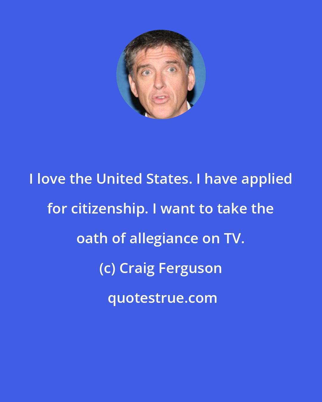 Craig Ferguson: I love the United States. I have applied for citizenship. I want to take the oath of allegiance on TV.