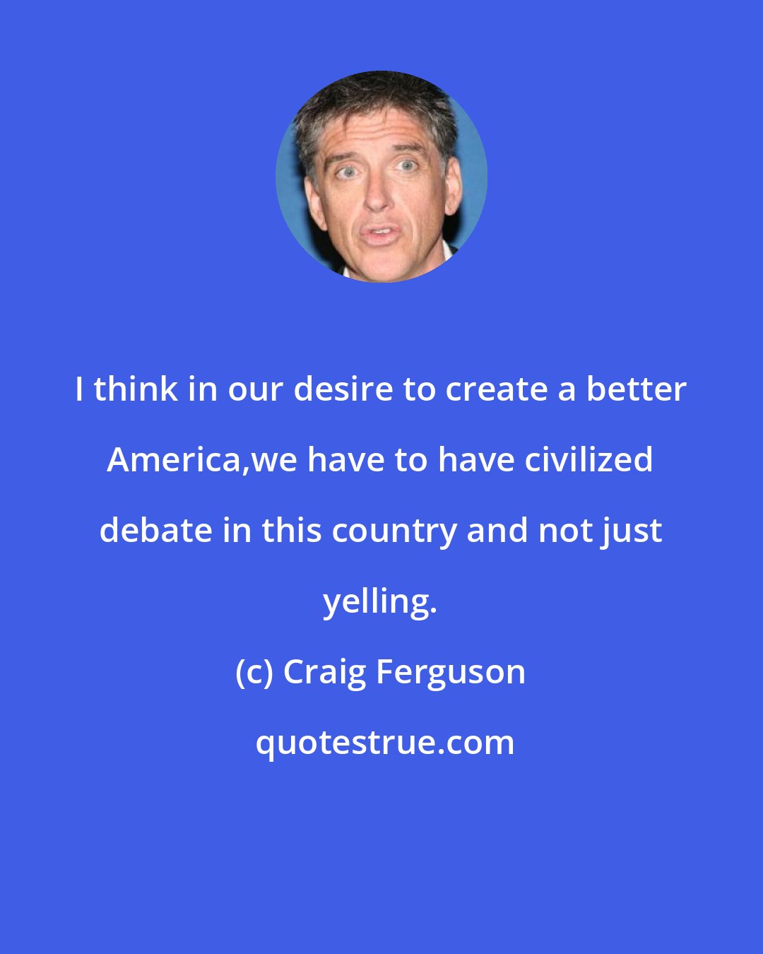 Craig Ferguson: I think in our desire to create a better America,we have to have civilized debate in this country and not just yelling.