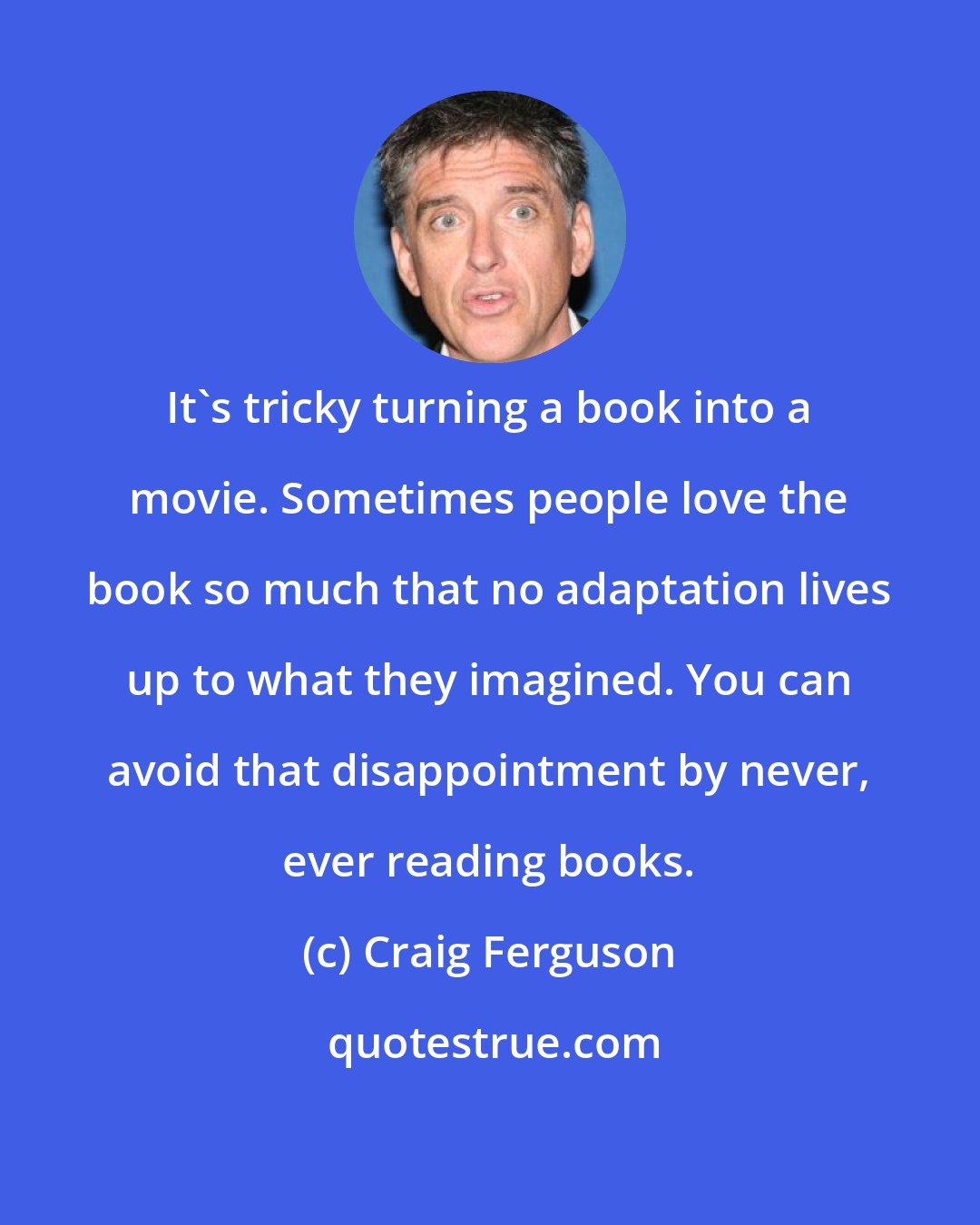 Craig Ferguson: It's tricky turning a book into a movie. Sometimes people love the book so much that no adaptation lives up to what they imagined. You can avoid that disappointment by never, ever reading books.