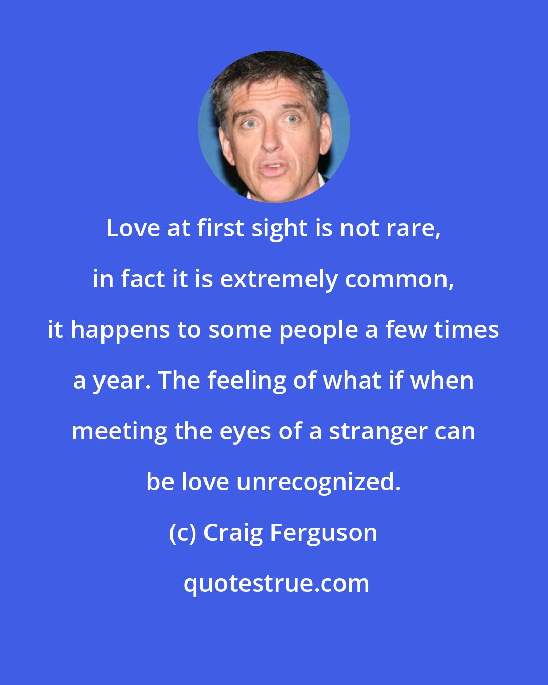 Craig Ferguson: Love at first sight is not rare, in fact it is extremely common, it happens to some people a few times a year. The feeling of what if when meeting the eyes of a stranger can be love unrecognized.