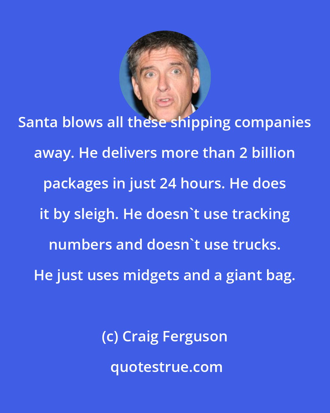 Craig Ferguson: Santa blows all these shipping companies away. He delivers more than 2 billion packages in just 24 hours. He does it by sleigh. He doesn't use tracking numbers and doesn't use trucks. He just uses midgets and a giant bag.