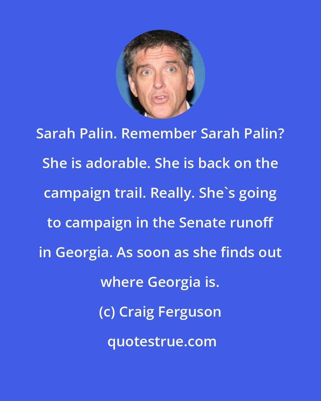 Craig Ferguson: Sarah Palin. Remember Sarah Palin? She is adorable. She is back on the campaign trail. Really. She's going to campaign in the Senate runoff in Georgia. As soon as she finds out where Georgia is.