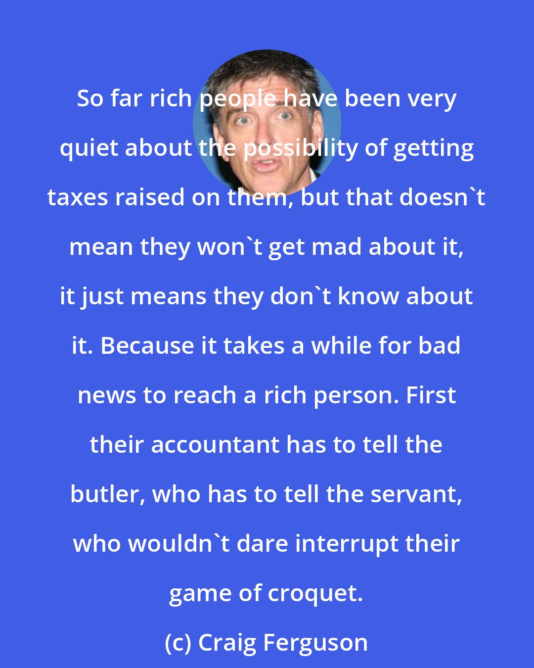 Craig Ferguson: So far rich people have been very quiet about the possibility of getting taxes raised on them, but that doesn't mean they won't get mad about it, it just means they don't know about it. Because it takes a while for bad news to reach a rich person. First their accountant has to tell the butler, who has to tell the servant, who wouldn't dare interrupt their game of croquet.