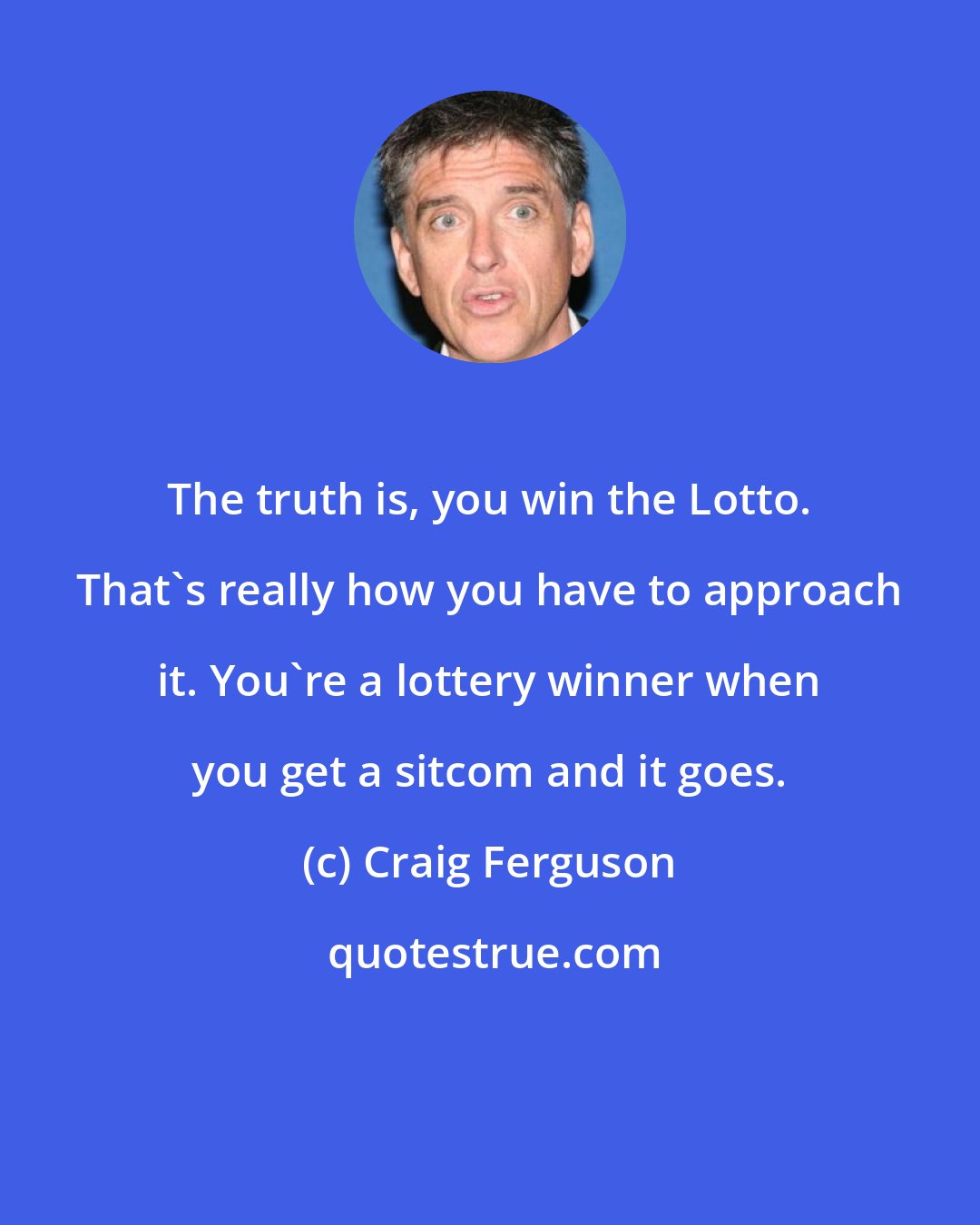 Craig Ferguson: The truth is, you win the Lotto. That's really how you have to approach it. You're a lottery winner when you get a sitcom and it goes.