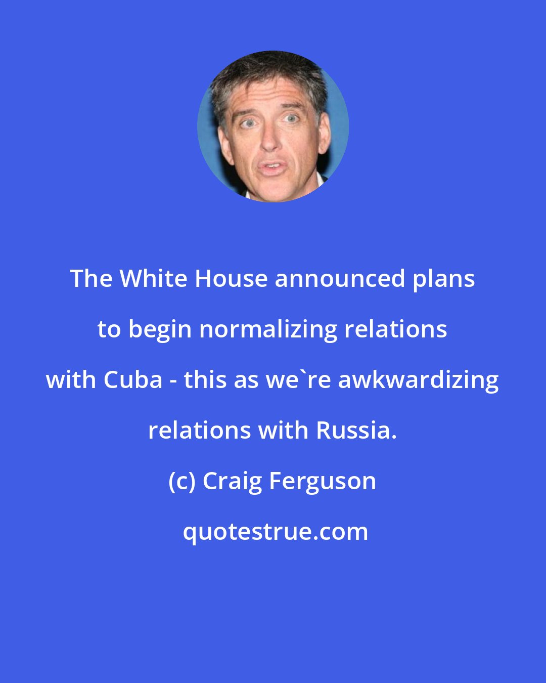 Craig Ferguson: The White House announced plans to begin normalizing relations with Cuba - this as we're awkwardizing relations with Russia.