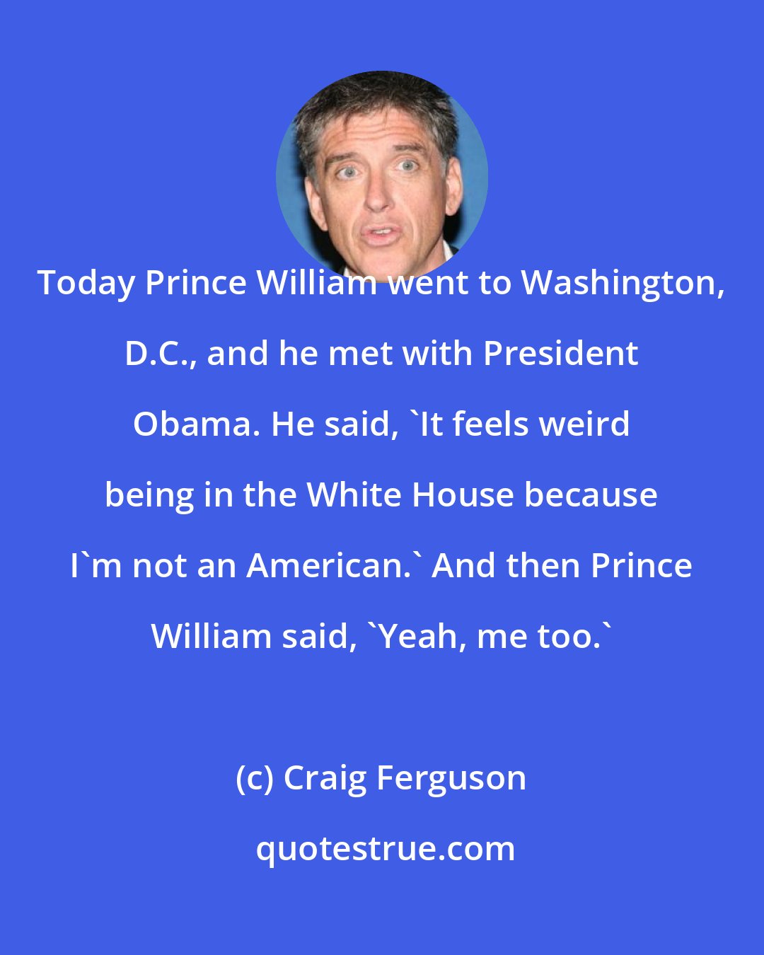 Craig Ferguson: Today Prince William went to Washington, D.C., and he met with President Obama. He said, 'It feels weird being in the White House because I'm not an American.' And then Prince William said, 'Yeah, me too.'