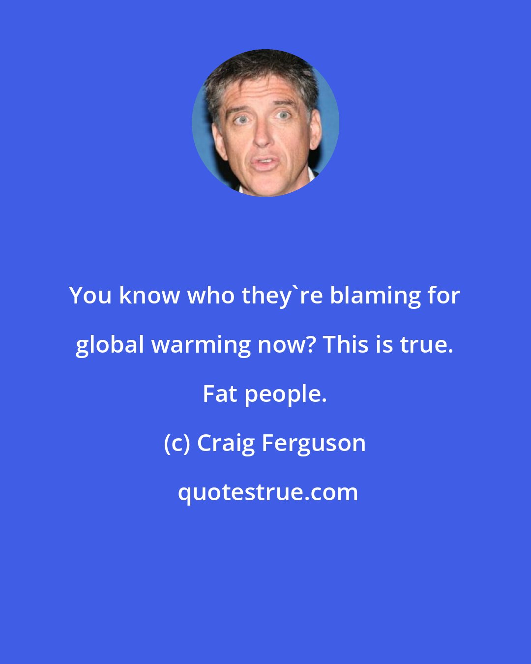 Craig Ferguson: You know who they're blaming for global warming now? This is true. Fat people.