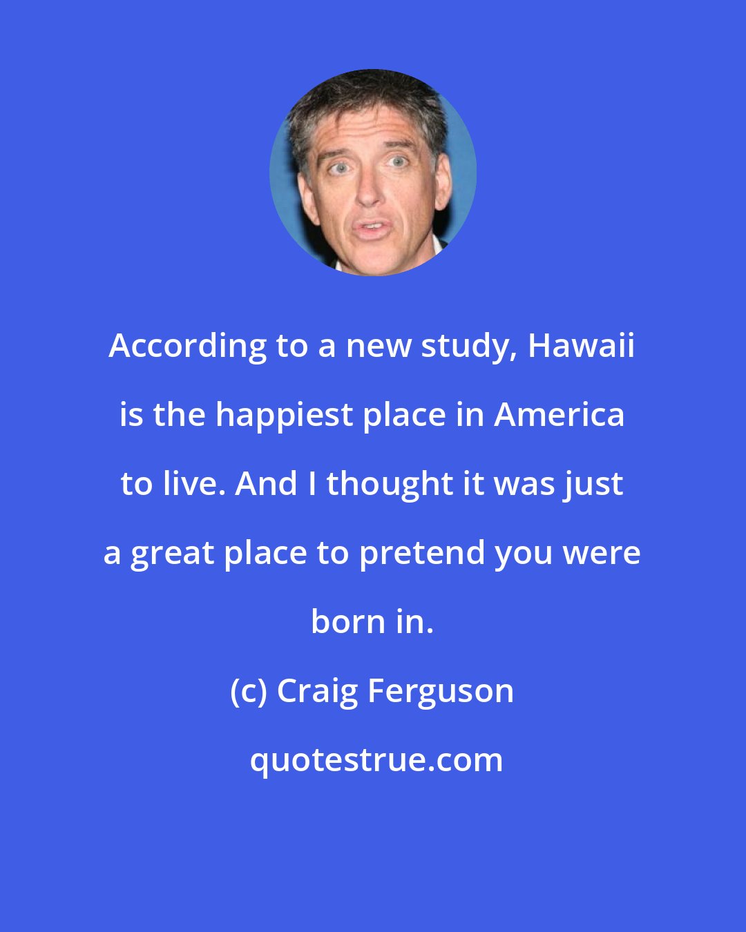 Craig Ferguson: According to a new study, Hawaii is the happiest place in America to live. And I thought it was just a great place to pretend you were born in.