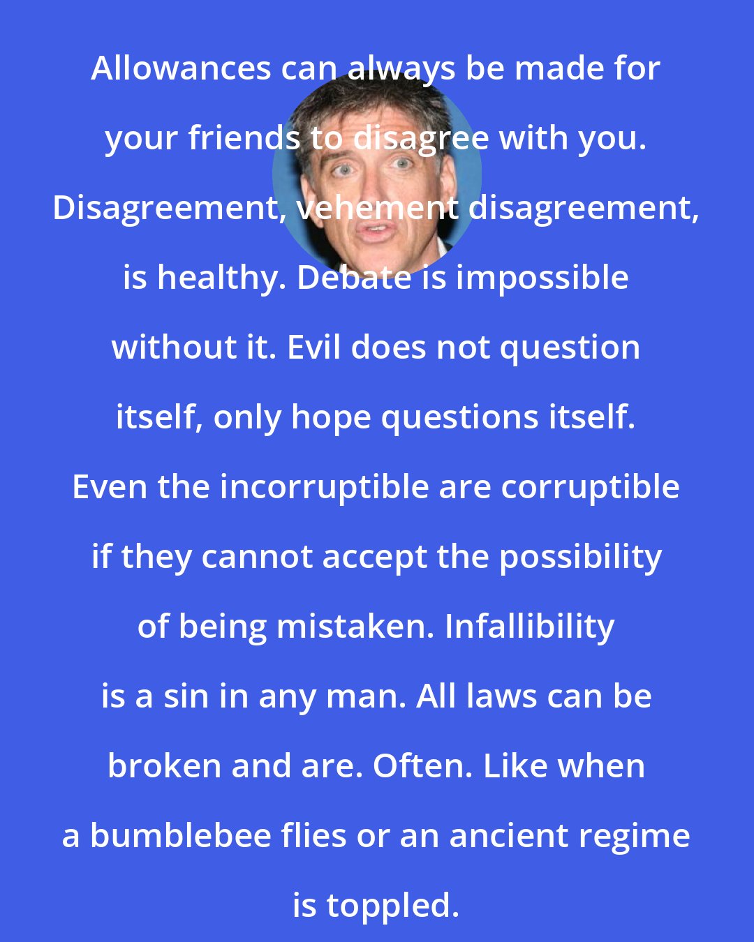 Craig Ferguson: Allowances can always be made for your friends to disagree with you. Disagreement, vehement disagreement, is healthy. Debate is impossible without it. Evil does not question itself, only hope questions itself. Even the incorruptible are corruptible if they cannot accept the possibility of being mistaken. Infallibility is a sin in any man. All laws can be broken and are. Often. Like when a bumblebee flies or an ancient regime is toppled.