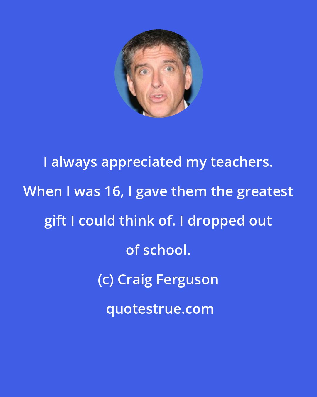 Craig Ferguson: I always appreciated my teachers. When I was 16, I gave them the greatest gift I could think of. I dropped out of school.