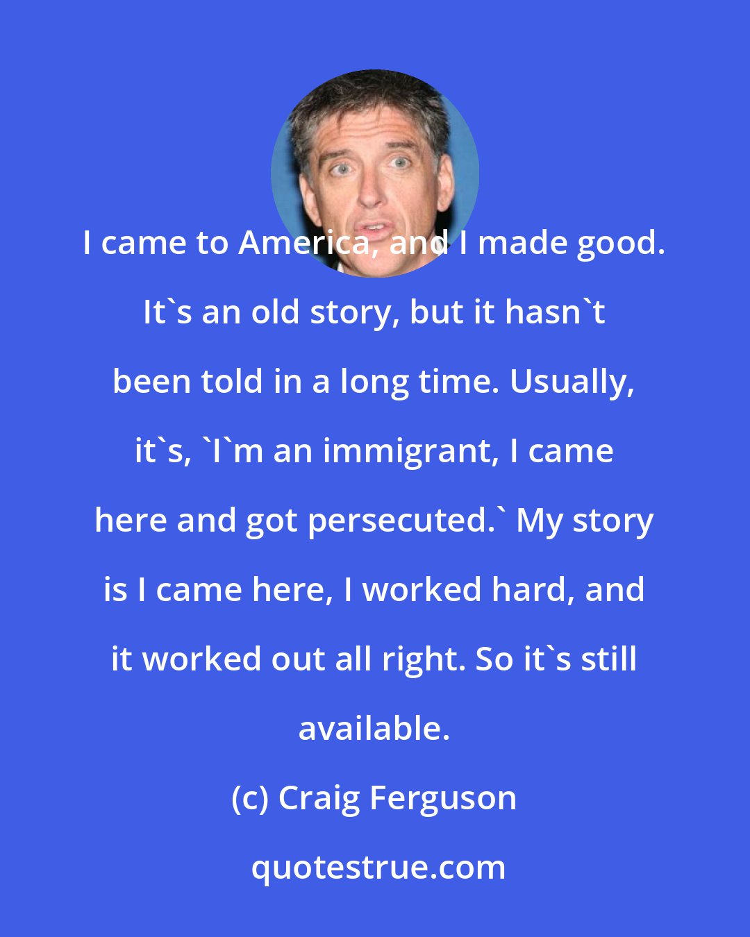 Craig Ferguson: I came to America, and I made good. It's an old story, but it hasn't been told in a long time. Usually, it's, 'I'm an immigrant, I came here and got persecuted.' My story is I came here, I worked hard, and it worked out all right. So it's still available.