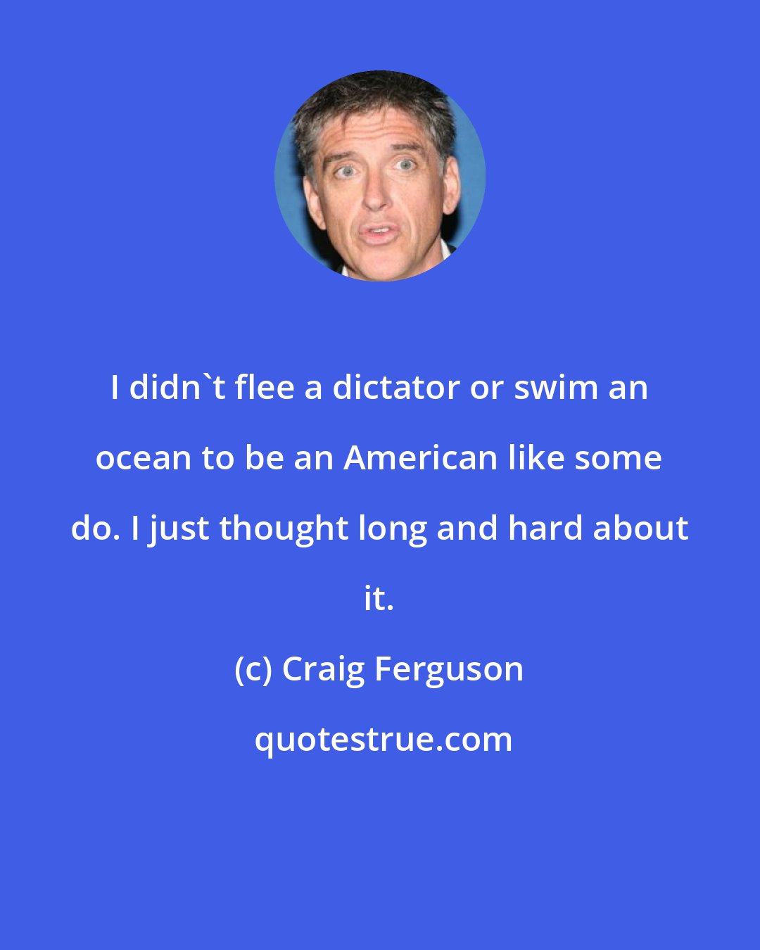 Craig Ferguson: I didn't flee a dictator or swim an ocean to be an American like some do. I just thought long and hard about it.