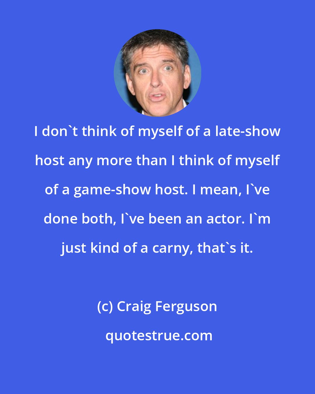 Craig Ferguson: I don't think of myself of a late-show host any more than I think of myself of a game-show host. I mean, I've done both, I've been an actor. I'm just kind of a carny, that's it.