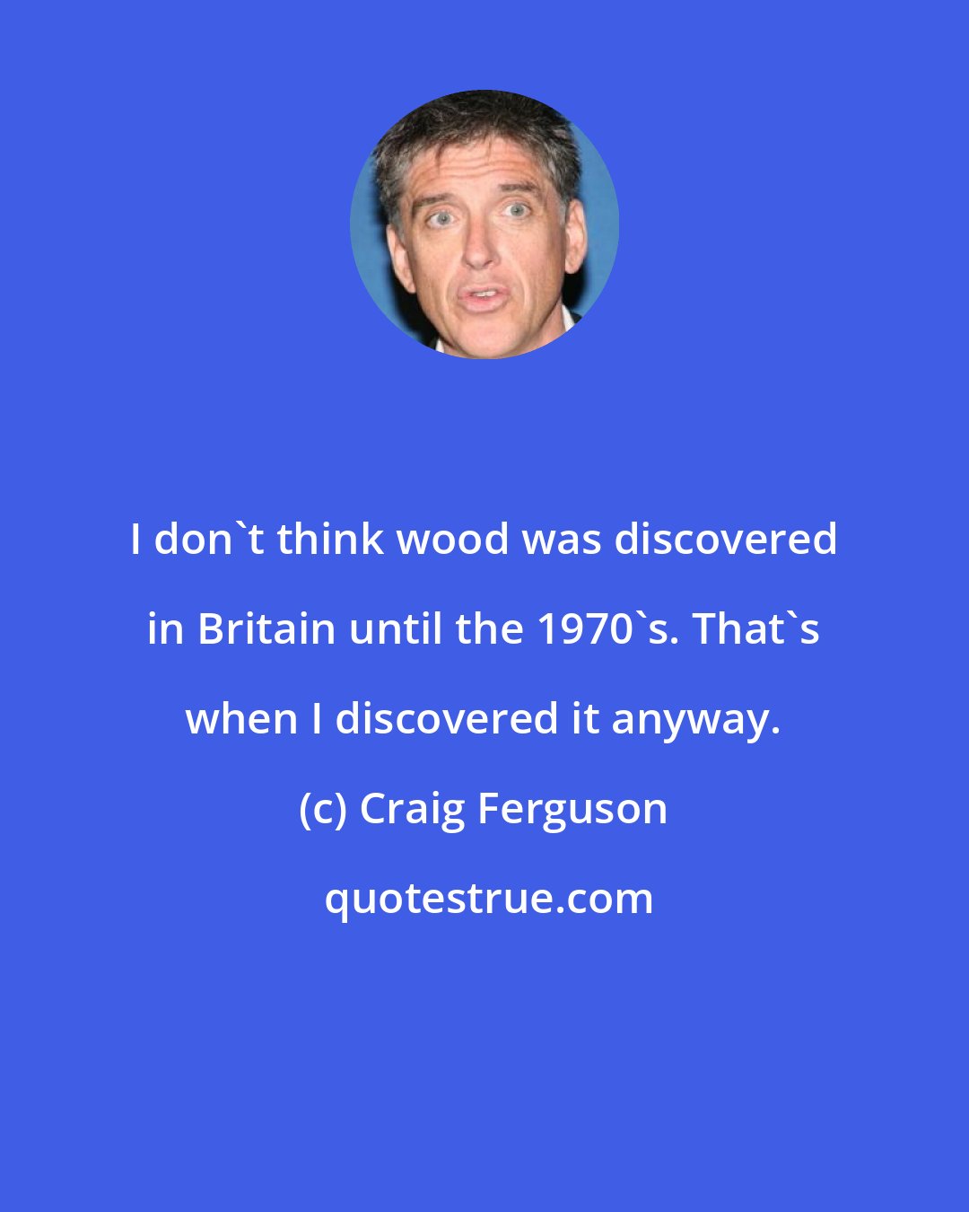 Craig Ferguson: I don't think wood was discovered in Britain until the 1970's. That's when I discovered it anyway.