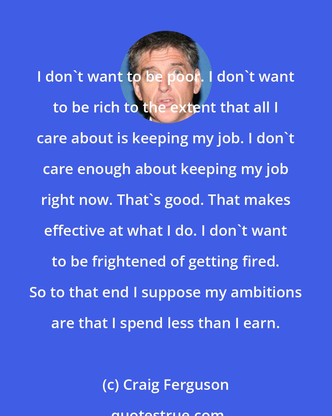 Craig Ferguson: I don't want to be poor. I don't want to be rich to the extent that all I care about is keeping my job. I don't care enough about keeping my job right now. That's good. That makes effective at what I do. I don't want to be frightened of getting fired. So to that end I suppose my ambitions are that I spend less than I earn.