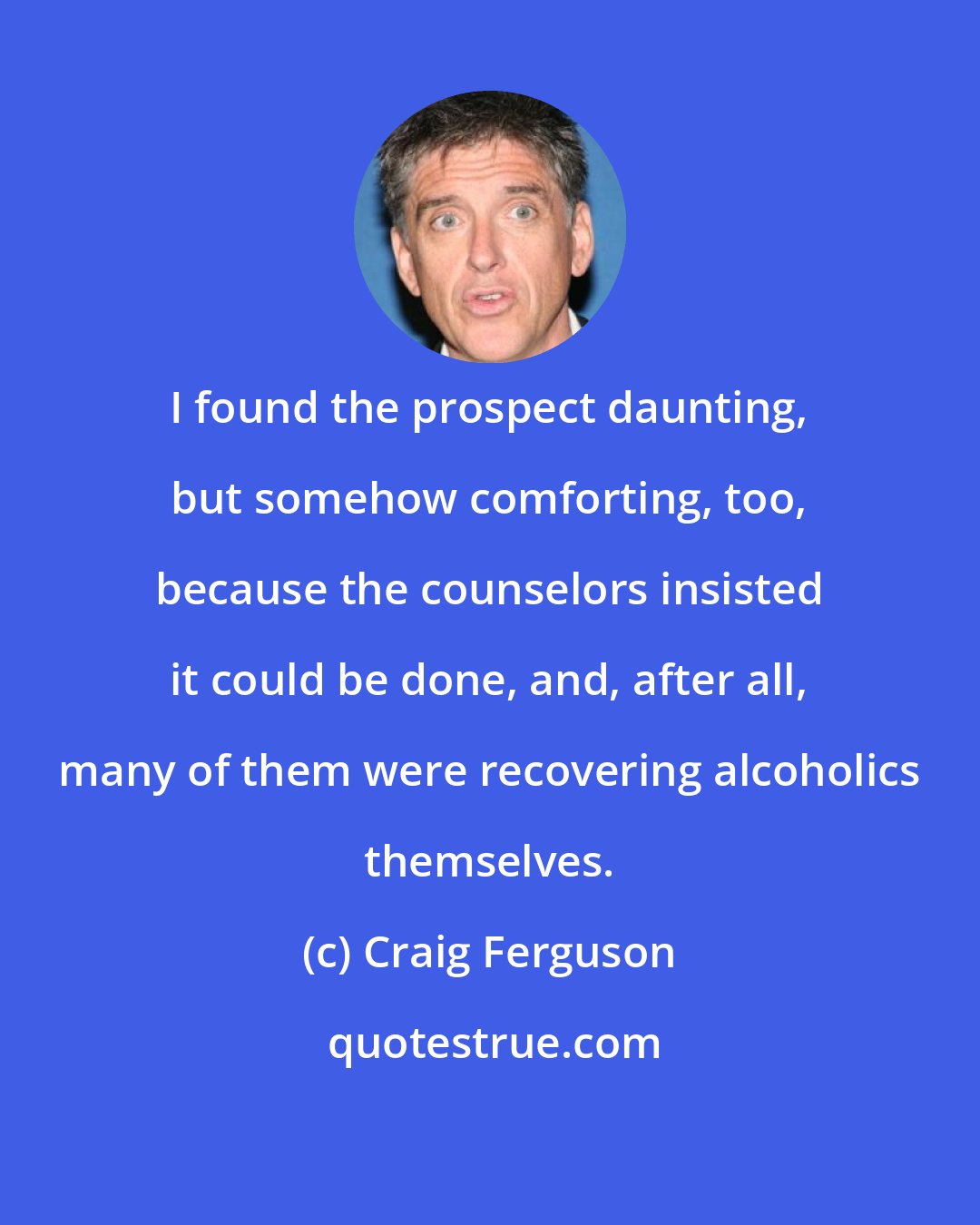 Craig Ferguson: I found the prospect daunting, but somehow comforting, too, because the counselors insisted it could be done, and, after all, many of them were recovering alcoholics themselves.