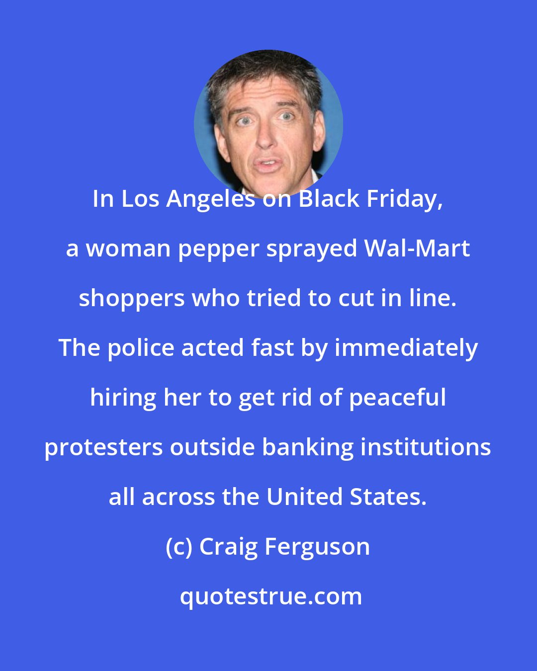 Craig Ferguson: In Los Angeles on Black Friday, a woman pepper sprayed Wal-Mart shoppers who tried to cut in line. The police acted fast by immediately hiring her to get rid of peaceful protesters outside banking institutions all across the United States.