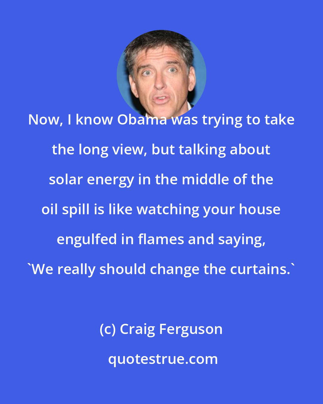 Craig Ferguson: Now, I know Obama was trying to take the long view, but talking about solar energy in the middle of the oil spill is like watching your house engulfed in flames and saying, 'We really should change the curtains.'