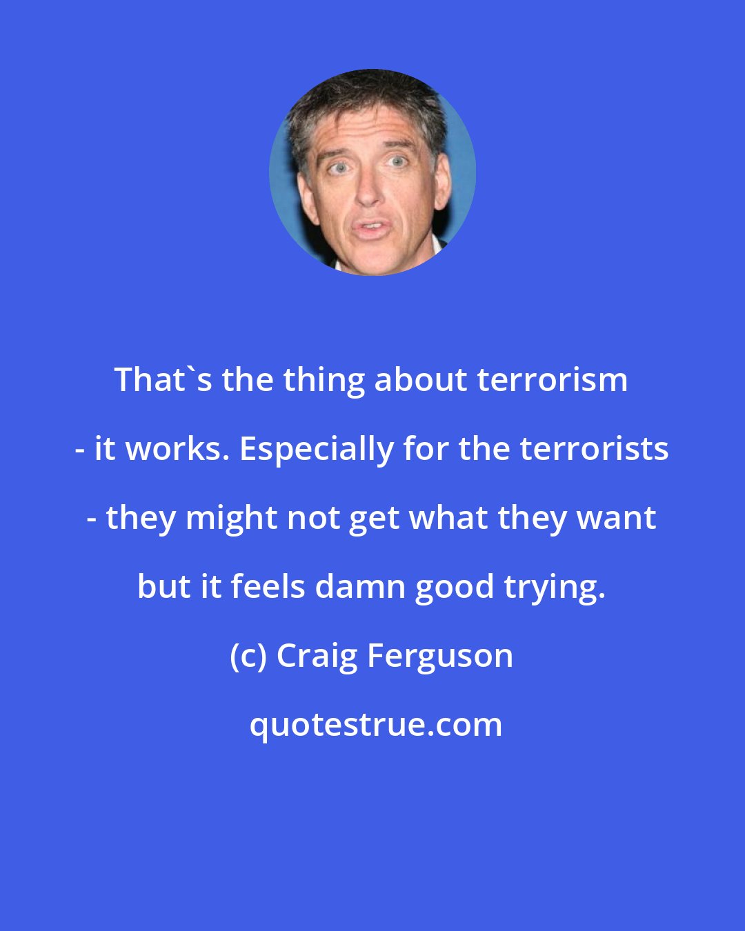 Craig Ferguson: That's the thing about terrorism - it works. Especially for the terrorists - they might not get what they want but it feels damn good trying.