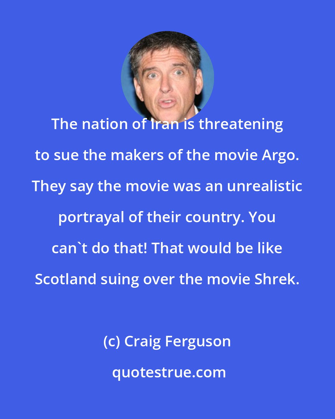 Craig Ferguson: The nation of Iran is threatening to sue the makers of the movie Argo. They say the movie was an unrealistic portrayal of their country. You can't do that! That would be like Scotland suing over the movie Shrek.