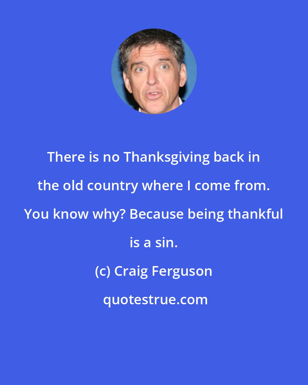 Craig Ferguson: There is no Thanksgiving back in the old country where I come from. You know why? Because being thankful is a sin.