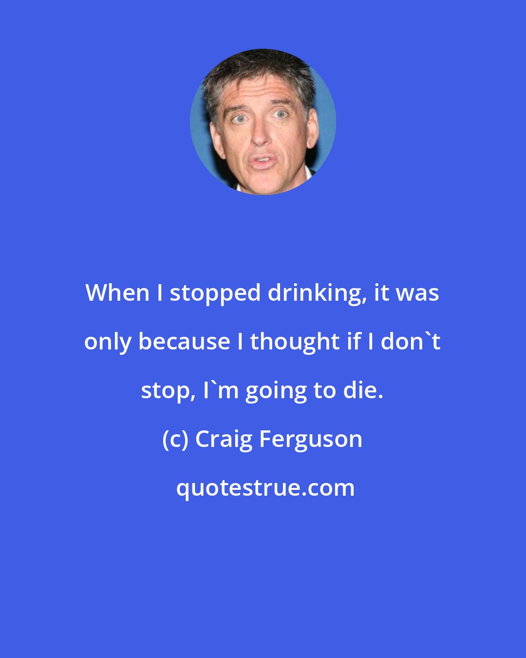 Craig Ferguson: When I stopped drinking, it was only because I thought if I don't stop, I'm going to die.