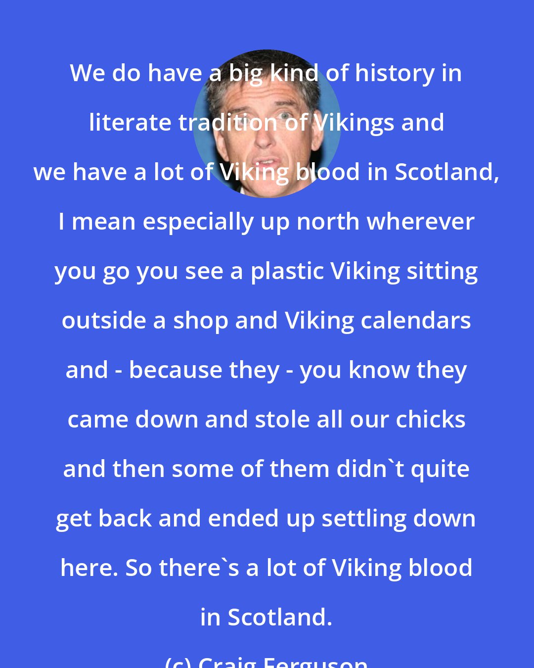 Craig Ferguson: We do have a big kind of history in literate tradition of Vikings and we have a lot of Viking blood in Scotland, I mean especially up north wherever you go you see a plastic Viking sitting outside a shop and Viking calendars and - because they - you know they came down and stole all our chicks and then some of them didn't quite get back and ended up settling down here. So there's a lot of Viking blood in Scotland.