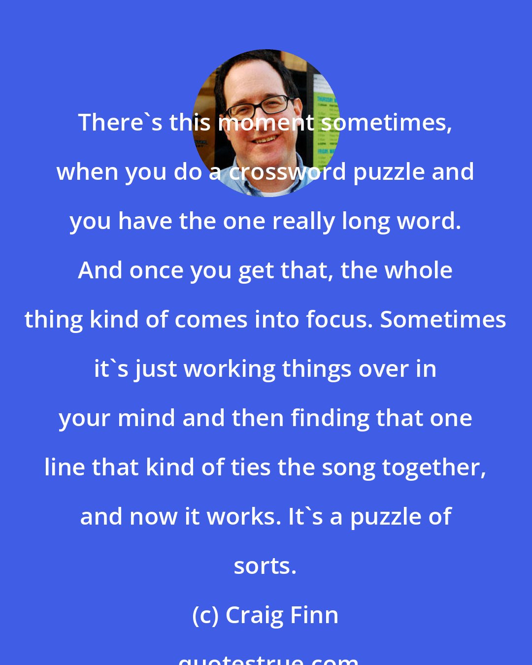 Craig Finn: There's this moment sometimes, when you do a crossword puzzle and you have the one really long word. And once you get that, the whole thing kind of comes into focus. Sometimes it's just working things over in your mind and then finding that one line that kind of ties the song together, and now it works. It's a puzzle of sorts.
