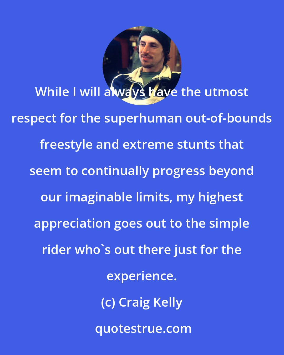 Craig Kelly: While I will always have the utmost respect for the superhuman out-of-bounds freestyle and extreme stunts that seem to continually progress beyond our imaginable limits, my highest appreciation goes out to the simple rider who's out there just for the experience.