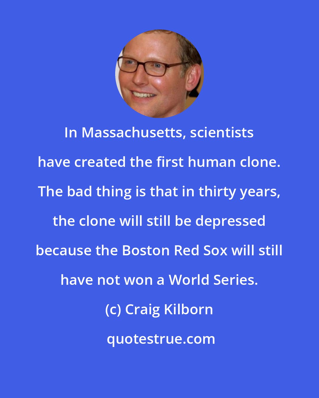Craig Kilborn: In Massachusetts, scientists have created the first human clone. The bad thing is that in thirty years, the clone will still be depressed because the Boston Red Sox will still have not won a World Series.