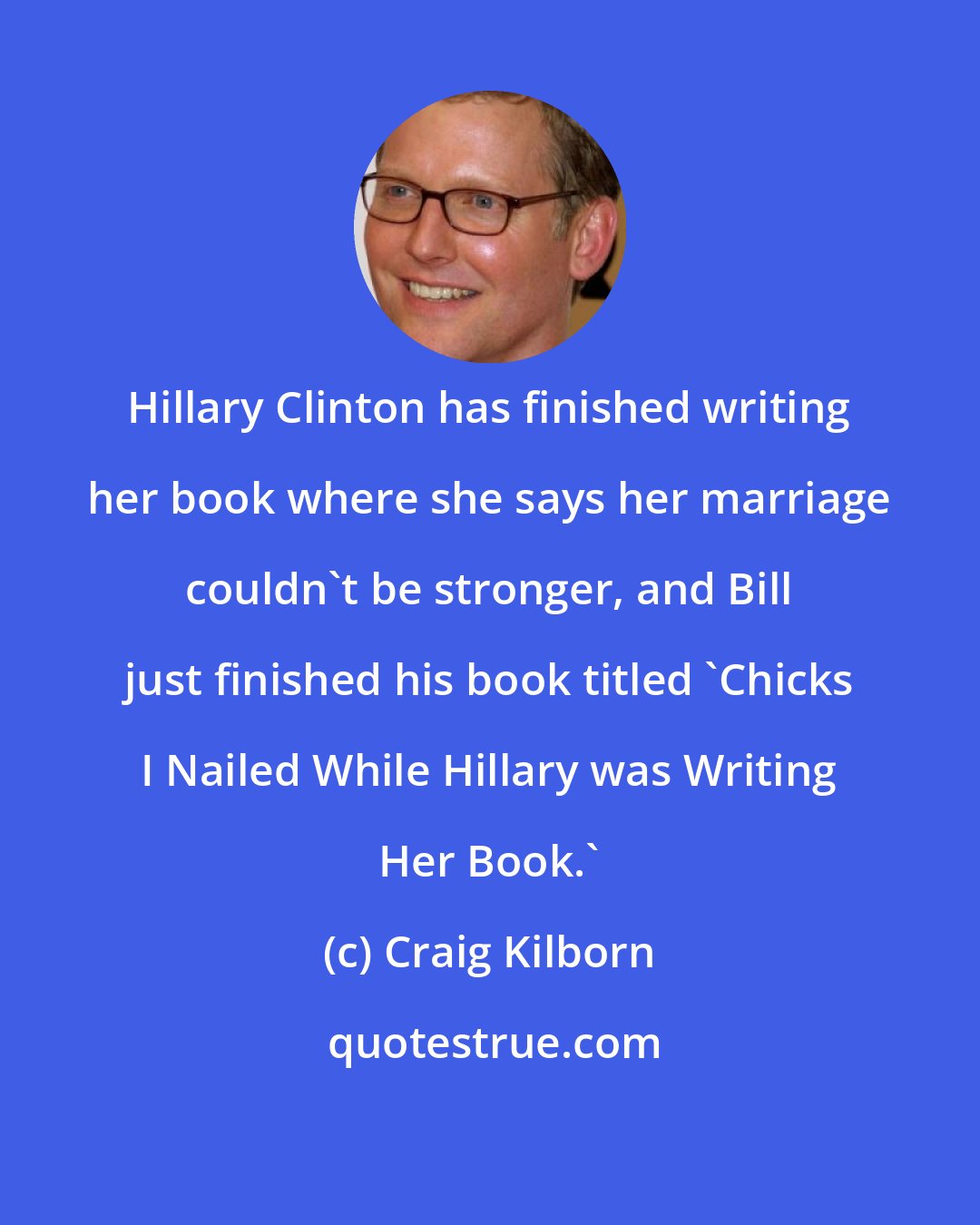 Craig Kilborn: Hillary Clinton has finished writing her book where she says her marriage couldn't be stronger, and Bill just finished his book titled 'Chicks I Nailed While Hillary was Writing Her Book.'