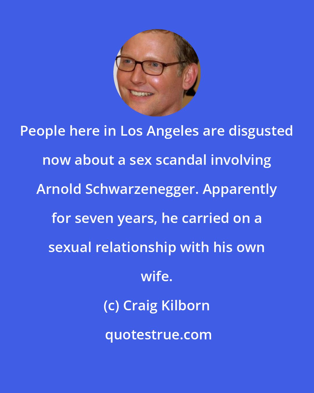 Craig Kilborn: People here in Los Angeles are disgusted now about a sex scandal involving Arnold Schwarzenegger. Apparently for seven years, he carried on a sexual relationship with his own wife.