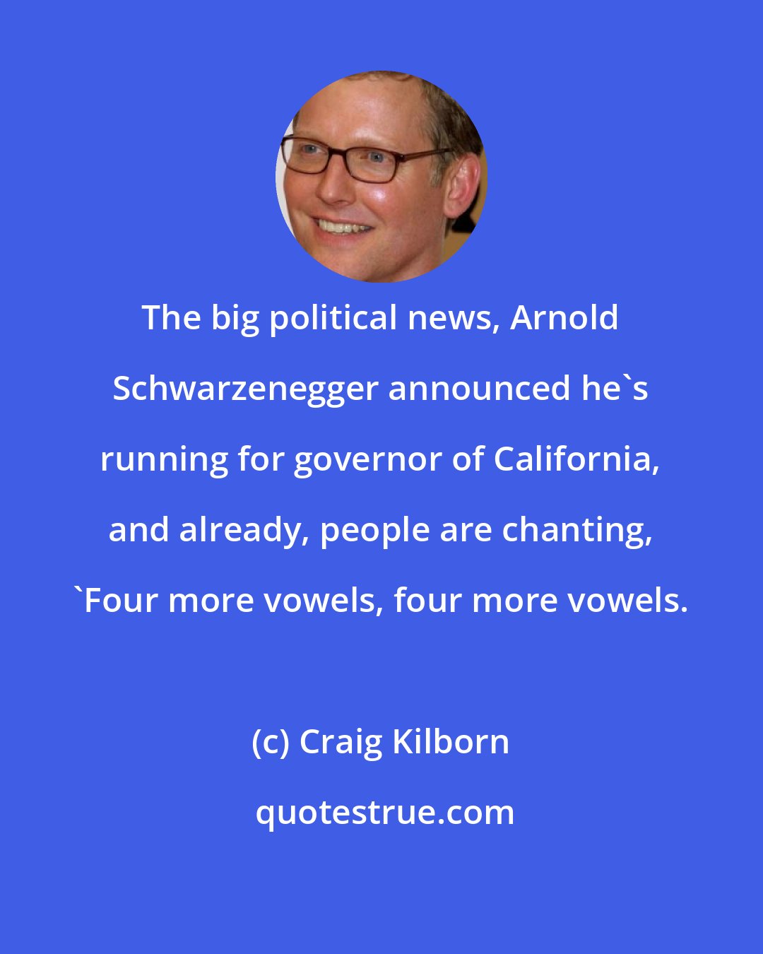 Craig Kilborn: The big political news, Arnold Schwarzenegger announced he's running for governor of California, and already, people are chanting, 'Four more vowels, four more vowels.