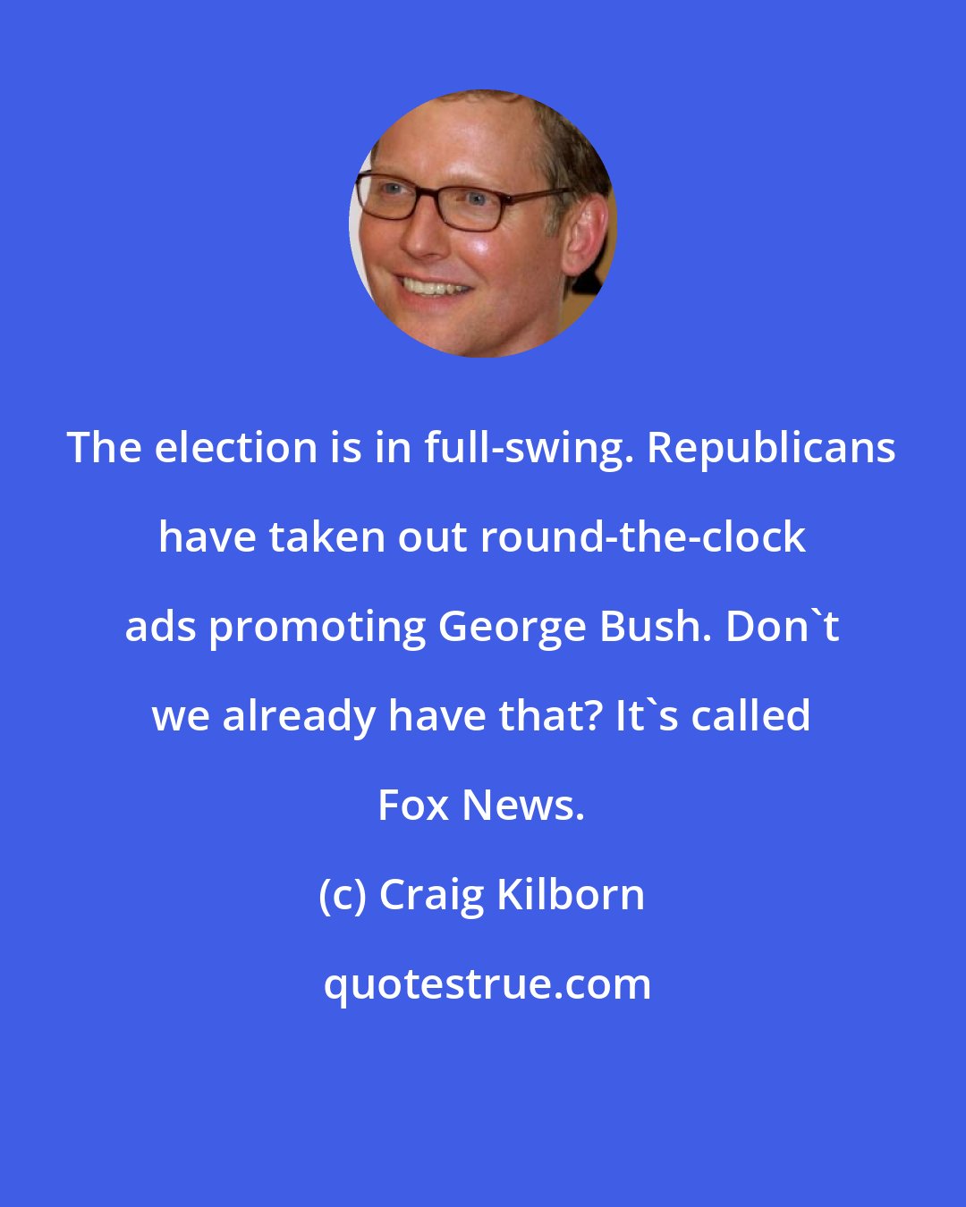 Craig Kilborn: The election is in full-swing. Republicans have taken out round-the-clock ads promoting George Bush. Don't we already have that? It's called Fox News.