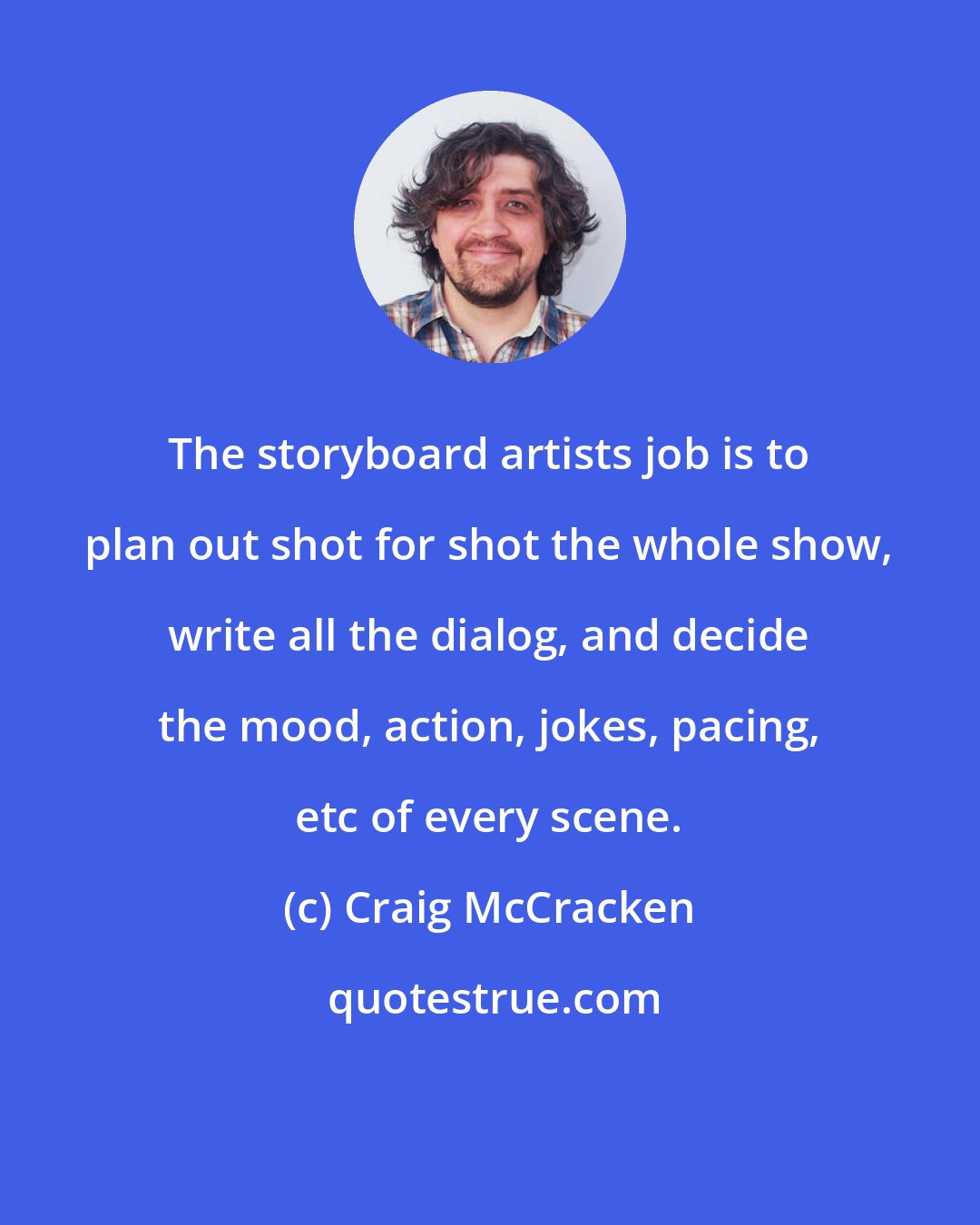 Craig McCracken: The storyboard artists job is to plan out shot for shot the whole show, write all the dialog, and decide the mood, action, jokes, pacing, etc of every scene.