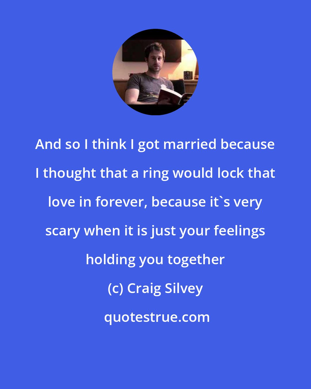 Craig Silvey: And so I think I got married because I thought that a ring would lock that love in forever, because it's very scary when it is just your feelings holding you together