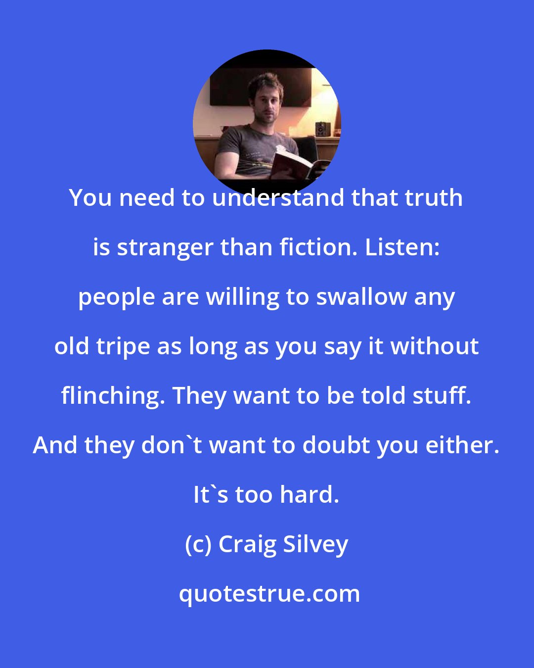 Craig Silvey: You need to understand that truth is stranger than fiction. Listen: people are willing to swallow any old tripe as long as you say it without flinching. They want to be told stuff. And they don't want to doubt you either. It's too hard.