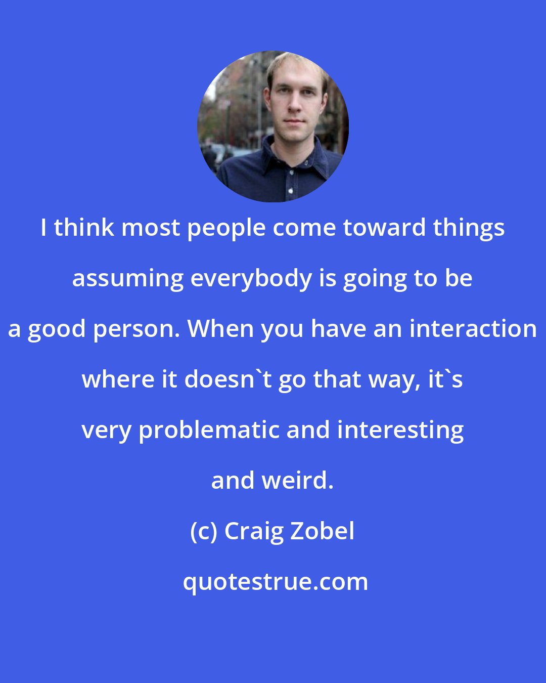 Craig Zobel: I think most people come toward things assuming everybody is going to be a good person. When you have an interaction where it doesn't go that way, it's very problematic and interesting and weird.