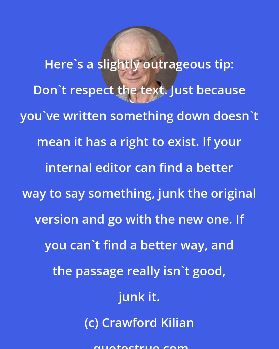 Crawford Kilian: Here's a slightly outrageous tip: Don't respect the text. Just because you've written something down doesn't mean it has a right to exist. If your internal editor can find a better way to say something, junk the original version and go with the new one. If you can't find a better way, and the passage really isn't good, junk it.