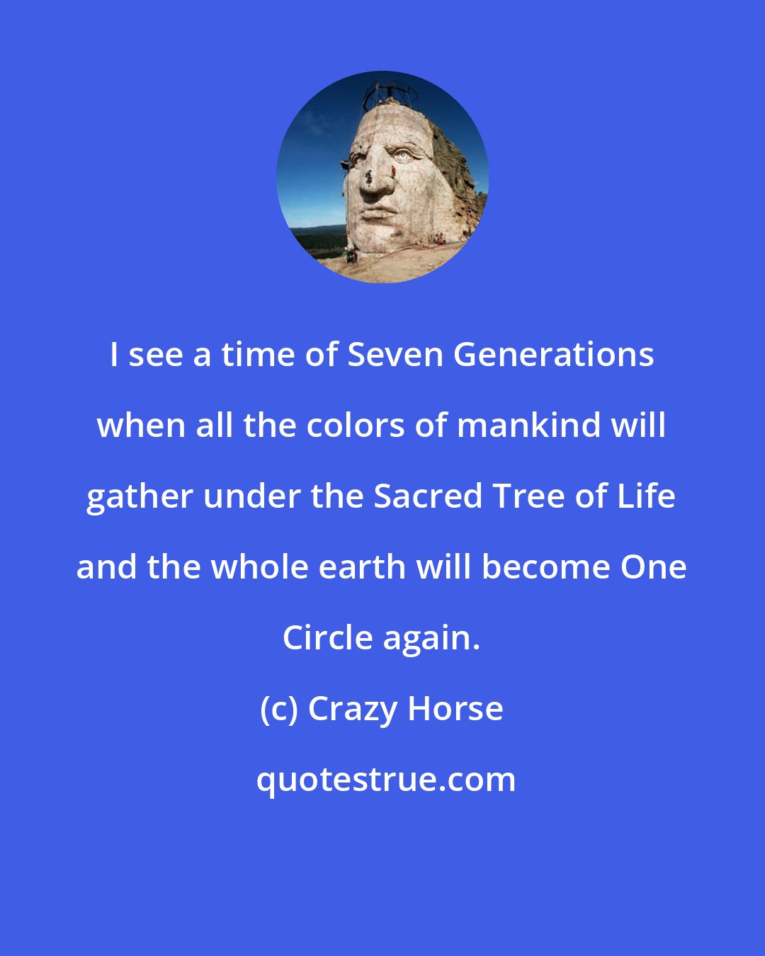 Crazy Horse: I see a time of Seven Generations when all the colors of mankind will gather under the Sacred Tree of Life and the whole earth will become One Circle again.