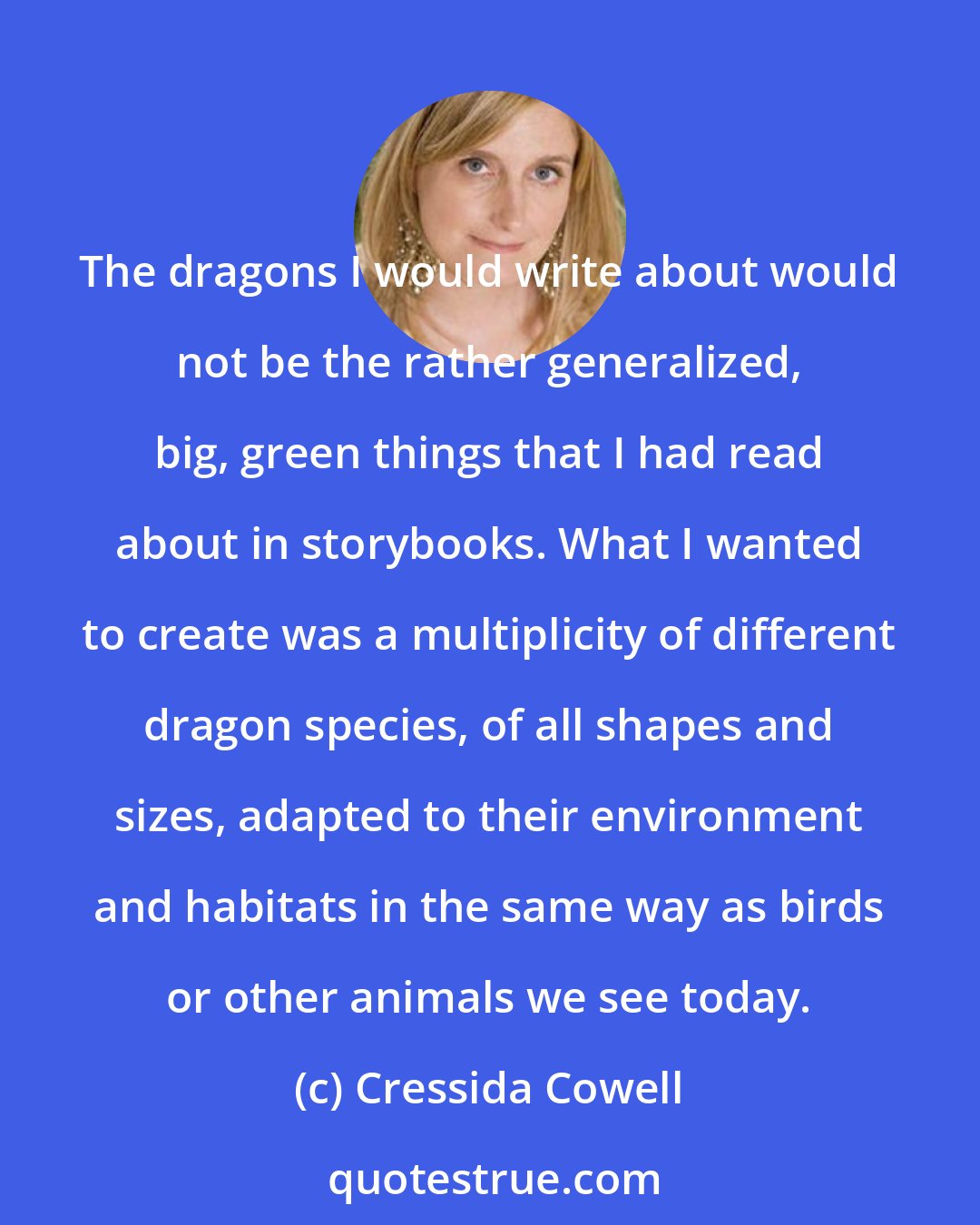 Cressida Cowell: The dragons I would write about would not be the rather generalized, big, green things that I had read about in storybooks. What I wanted to create was a multiplicity of different dragon species, of all shapes and sizes, adapted to their environment and habitats in the same way as birds or other animals we see today.
