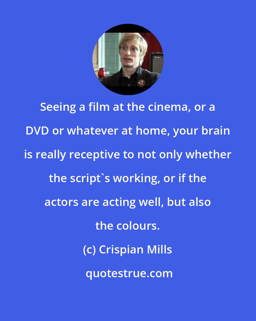 Crispian Mills: Seeing a film at the cinema, or a DVD or whatever at home, your brain is really receptive to not only whether the script's working, or if the actors are acting well, but also the colours.