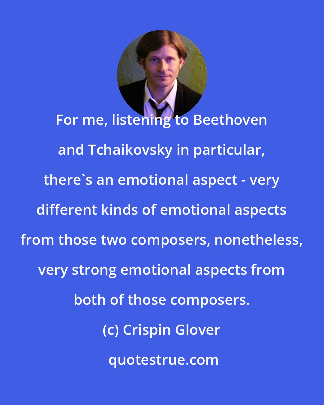 Crispin Glover: For me, listening to Beethoven and Tchaikovsky in particular, there's an emotional aspect - very different kinds of emotional aspects from those two composers, nonetheless, very strong emotional aspects from both of those composers.