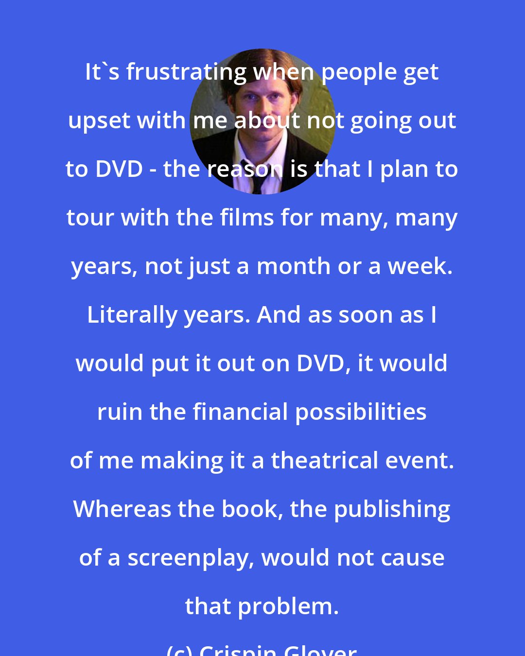 Crispin Glover: It's frustrating when people get upset with me about not going out to DVD - the reason is that I plan to tour with the films for many, many years, not just a month or a week. Literally years. And as soon as I would put it out on DVD, it would ruin the financial possibilities of me making it a theatrical event. Whereas the book, the publishing of a screenplay, would not cause that problem.