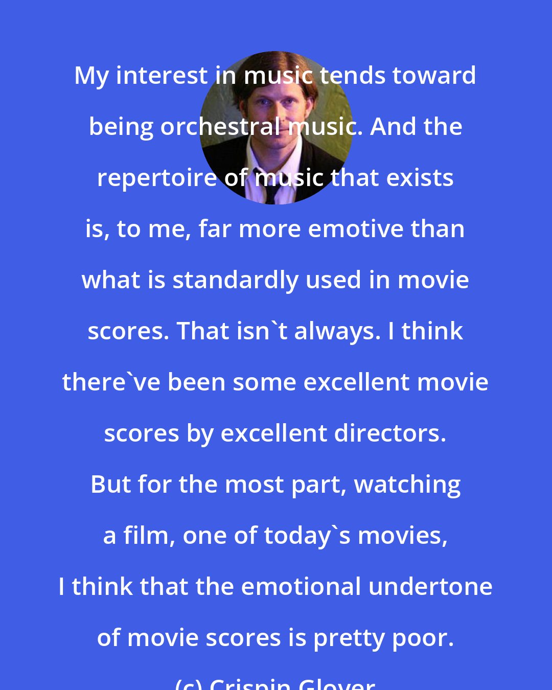 Crispin Glover: My interest in music tends toward being orchestral music. And the repertoire of music that exists is, to me, far more emotive than what is standardly used in movie scores. That isn't always. I think there've been some excellent movie scores by excellent directors. But for the most part, watching a film, one of today's movies, I think that the emotional undertone of movie scores is pretty poor.