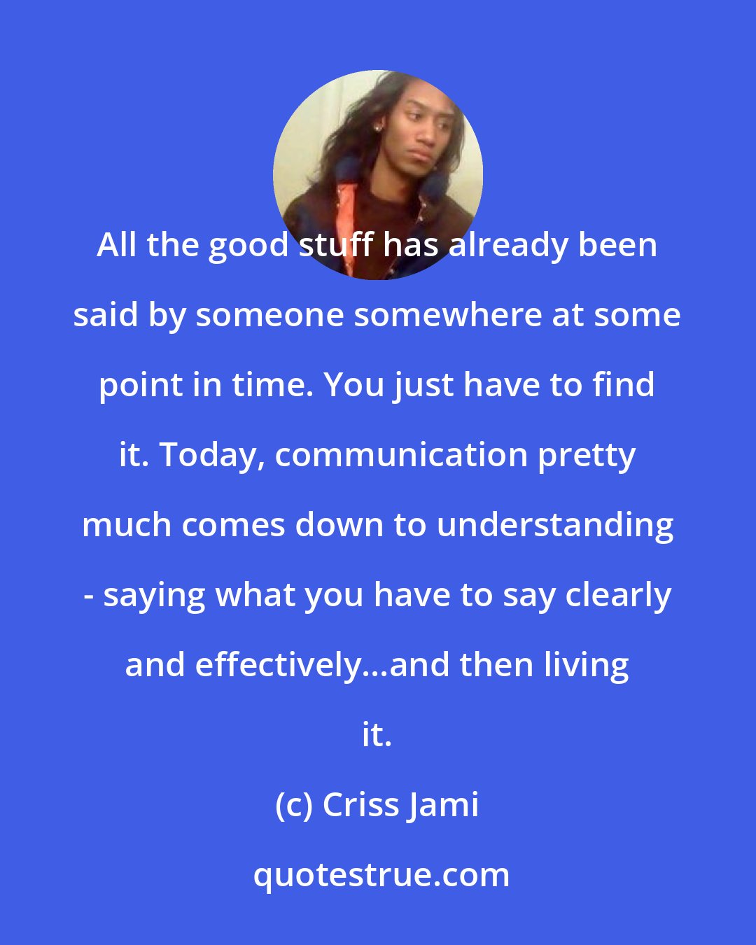 Criss Jami: All the good stuff has already been said by someone somewhere at some point in time. You just have to find it. Today, communication pretty much comes down to understanding - saying what you have to say clearly and effectively...and then living it.