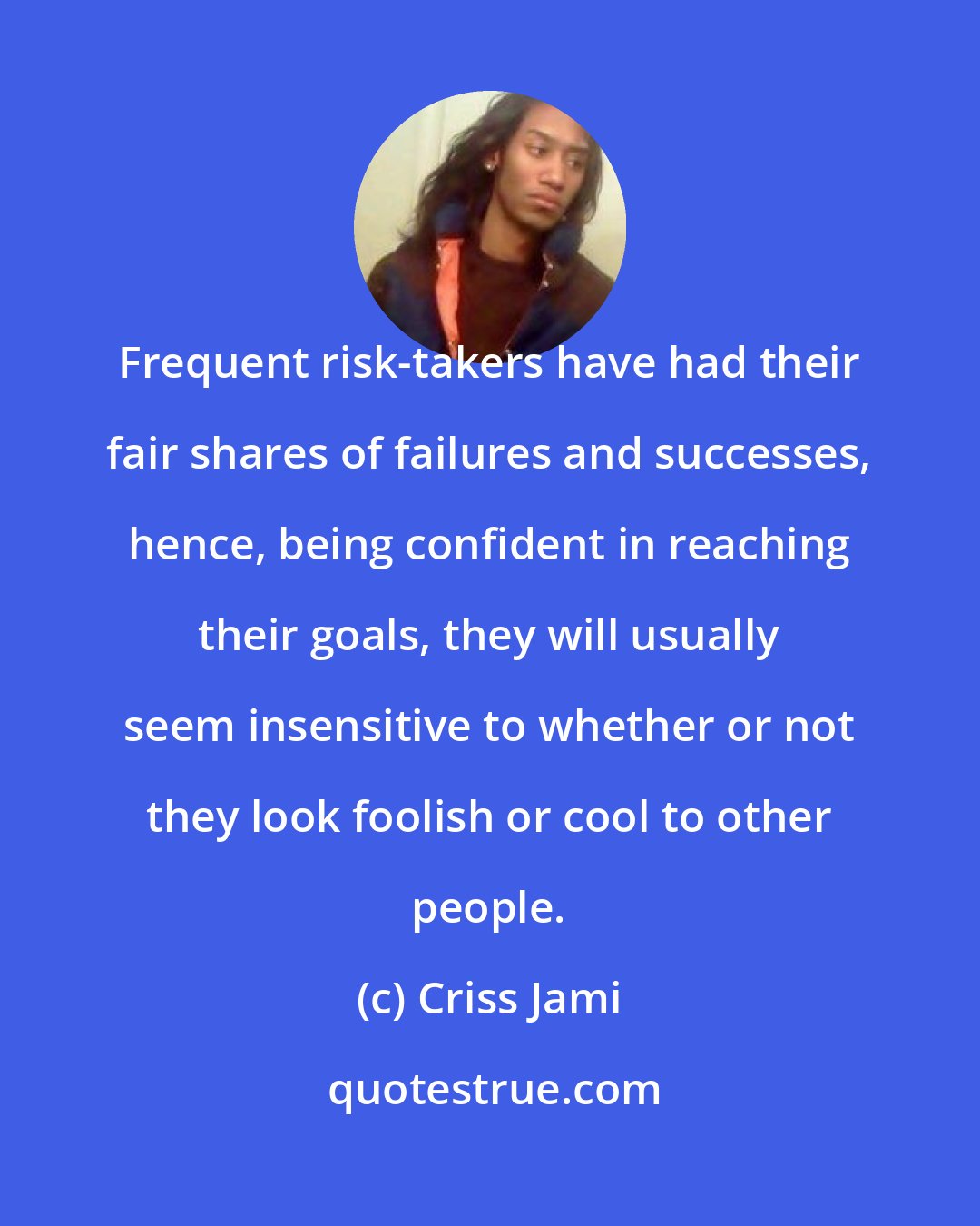 Criss Jami: Frequent risk-takers have had their fair shares of failures and successes, hence, being confident in reaching their goals, they will usually seem insensitive to whether or not they look foolish or cool to other people.