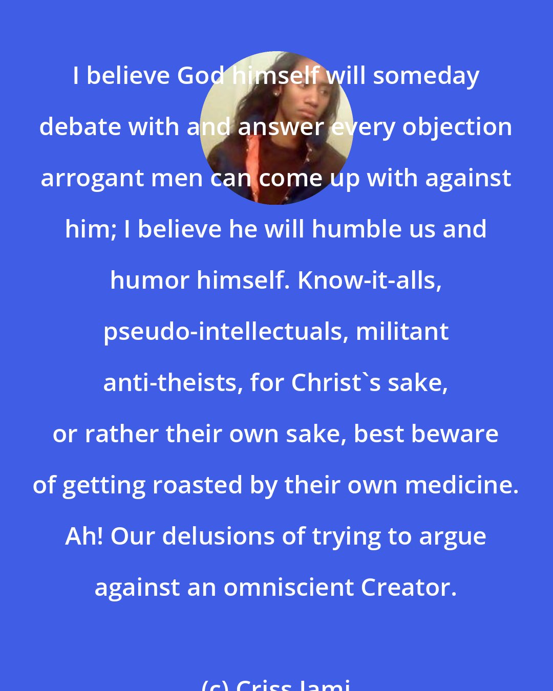 Criss Jami: I believe God himself will someday debate with and answer every objection arrogant men can come up with against him; I believe he will humble us and humor himself. Know-it-alls, pseudo-intellectuals, militant anti-theists, for Christ's sake, or rather their own sake, best beware of getting roasted by their own medicine. Ah! Our delusions of trying to argue against an omniscient Creator.